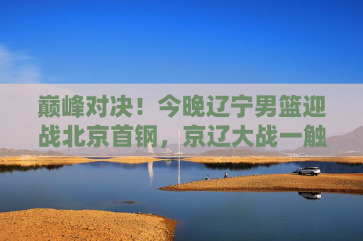 巅峰对决!今晚辽宁男篮迎战北京首钢,京辽大战一触即发,巅峰对决!今晚京辽大战一触即发 巅峰对决!今晚辽宁男篮迎战北京首钢,京辽大战一触即发,巅峰对决!今晚京辽大战一触即发