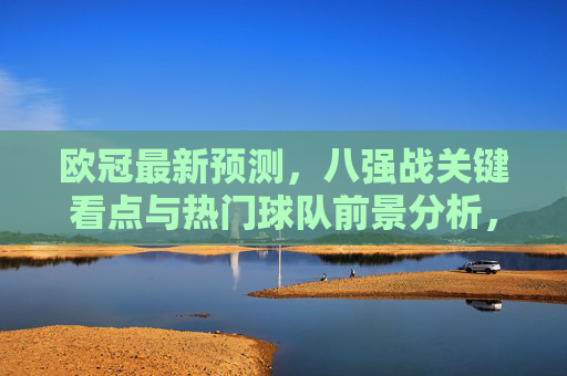 欧冠最新预测，八强战关键看点与热门球队前景分析，欧冠八强战最新预测，关键看点与热门球队前景