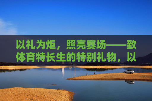 以礼为炬,照亮赛场——致体育特长生的特别礼物,以礼为炬,照亮赛场——致体育特长生的特别礼物 以礼为炬,照亮赛场——致体育特长生的特别礼物,以礼为炬,照亮赛场——致体育特长生的特别礼物
