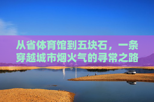 从省体育馆到五块石,一条穿越城市烟火气的寻常之路,从省体育馆到五块石,烟火气里的寻常路 从省体育馆到五块石,一条穿越城市烟火气的寻常之路,从省体育馆到五块石,烟火气里的寻常路