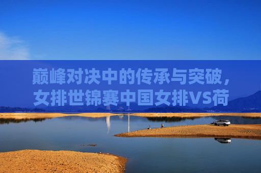 巅峰对决中的传承与突破,女排世锦赛中国女排VS荷兰女排启示录,女排世锦赛巅峰对决,中荷之战的传承与突破启示 巅峰对决中的传承与突破,女排世锦赛中国女排VS荷兰女排启示录,女排世锦赛巅峰对决,中荷之战的传承与突破启示