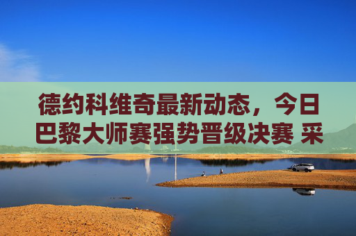 德约科维奇最新动态,今日巴黎大师赛强势晋级决赛 采访畅谈专注当下与家庭力量,德约科维奇巴黎大师赛强势晋级决赛 采访畅谈专注当下与家庭力量 德约科维奇最新动态,今日巴黎大师赛强势晋级决赛 采访畅谈专注当下与家庭力量,德约科维奇巴黎大师赛强势晋级决赛 采访畅谈专注当下与家庭力量