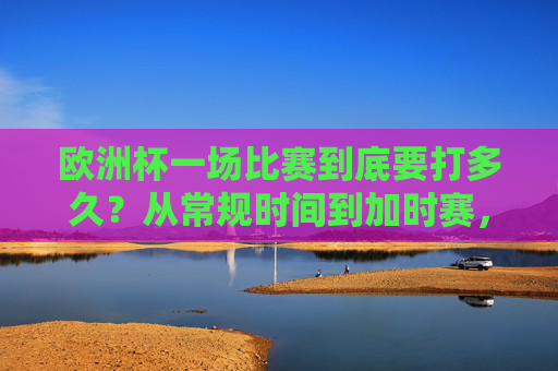 欧洲杯一场比赛到底要打多久？从常规时间到加时赛，看完你就懂了，欧洲杯比赛时长，常规时间到加时赛全解析