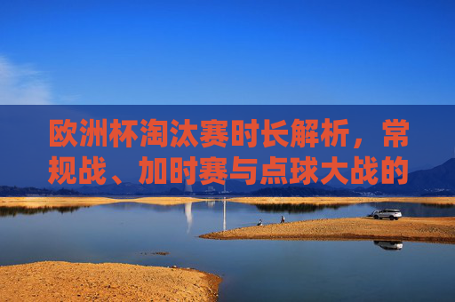 欧洲杯淘汰赛时长解析，常规战、加时赛与点球大战的全流程，欧洲杯淘汰赛时长解析，常规战、加时赛与点球大战全流程