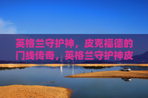 英格兰守护神,皮克福德的门线传奇,英格兰守护神皮克福德的门线传奇 英格兰守护神,皮克福德的门线传奇,英格兰守护神皮克福德的门线传奇
