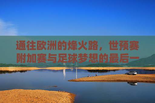 通往欧洲的烽火路，世预赛附加赛与足球梦想的最后一搏，通往欧洲的烽火路，世预赛附加赛与足球梦想的最后一搏