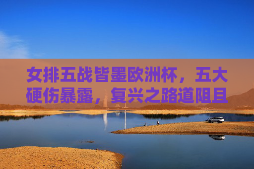 女排五战皆墨欧洲杯,五大硬伤暴露,复兴之路道阻且长,女排欧洲杯五战皆墨 五大硬伤暴露复兴路道阻且长 女排五战皆墨欧洲杯,五大硬伤暴露,复兴之路道阻且长,女排欧洲杯五战皆墨 五大硬伤暴露复兴路道阻且长