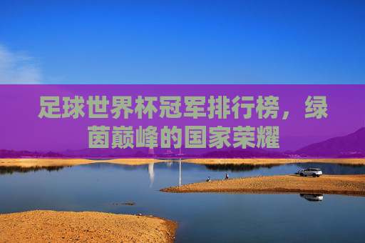 足球世界杯冠军排行榜,绿茵巅峰的国家荣耀 足球世界杯冠军排行榜,绿茵巅峰的国家荣耀