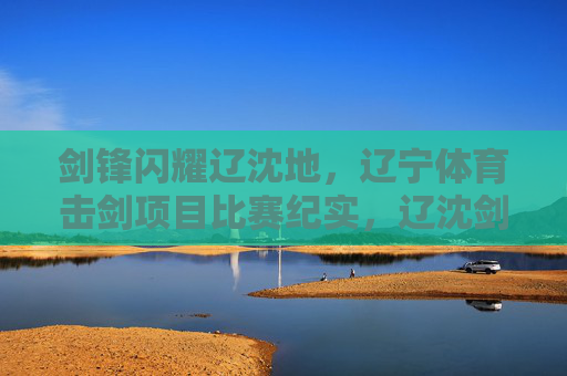 剑锋闪耀辽沈地,辽宁体育击剑项目比赛纪实,辽沈剑锋闪耀,辽宁击剑比赛纪实 剑锋闪耀辽沈地,辽宁体育击剑项目比赛纪实,辽沈剑锋闪耀,辽宁击剑比赛纪实