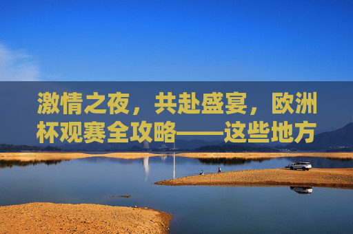 激情之夜,共赴盛宴,欧洲杯观赛全攻略——这些地方让你沉浸式体验足球魅力,欧洲杯沉浸式观赛攻略,共赴足球魅力盛宴 激情之夜,共赴盛宴,欧洲杯观赛全攻略——这些地方让你沉浸式体验足球魅力,欧洲杯沉浸式观赛攻略,共赴足球魅力盛宴