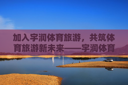 加入宇润体育旅游,共筑体育旅游新未来——宇润体育旅游招聘启事,宇润体育旅游招聘,共筑体育旅游新未来 加入宇润体育旅游,共筑体育旅游新未来——宇润体育旅游招聘启事,宇润体育旅游招聘,共筑体育旅游新未来