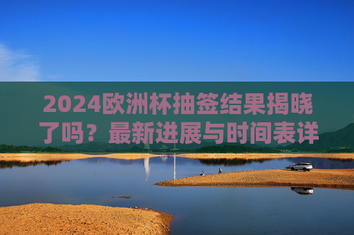 2024欧洲杯抽签结果揭晓了吗？最新进展与时间表详解，2024欧洲杯抽签结果揭晓，最新进展与时间表详解