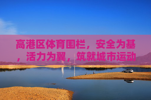 高港区体育围栏，安全为基，活力为翼，筑就城市运动新风景，高港区体育围栏，安全活力双翼，筑城市运动新风景