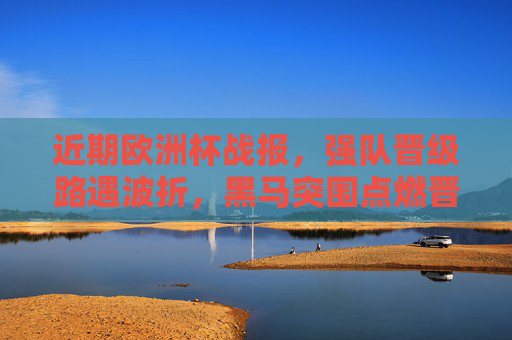 近期欧洲杯战报，强队晋级路遇波折，黑马突围点燃晋级悬念，欧洲杯强队晋级遇波折 黑马突围点燃悬念