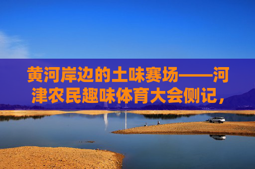 黄河岸边的土味赛场——河津农民趣味体育大会侧记，黄河岸边的土味赛场——河津农民趣味体育大会侧记