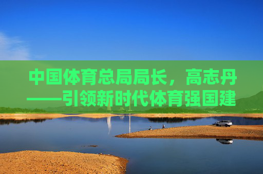 中国体育总局局长,高志丹——引领新时代体育强国建设的领航者,高志丹,引领新时代体育强国建设的领航者 中国体育总局局长,高志丹——引领新时代体育强国建设的领航者,高志丹,引领新时代体育强国建设的领航者
