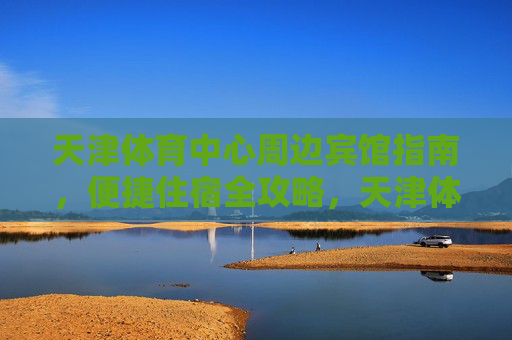 天津体育中心周边宾馆指南，便捷住宿全攻略，天津体育中心周边宾馆指南，便捷住宿全攻略
