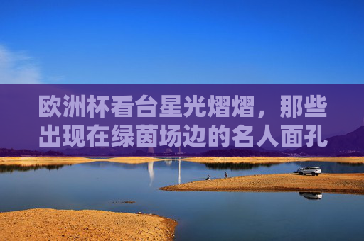 欧洲杯看台星光熠熠,那些出现在绿茵场边的名人面孔,欧洲杯看台星光熠熠,绿茵场边的名人面孔 欧洲杯看台星光熠熠,那些出现在绿茵场边的名人面孔,欧洲杯看台星光熠熠,绿茵场边的名人面孔