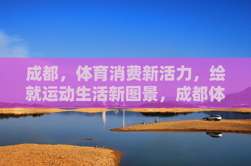 成都,体育消费新活力,绘就运动生活新图景,成都体育消费新活力 运动生活新图景 成都,体育消费新活力,绘就运动生活新图景,成都体育消费新活力 运动生活新图景