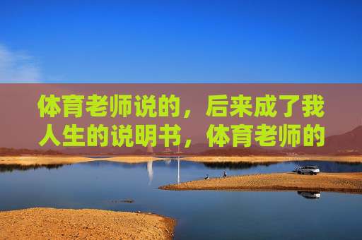 体育老师说的,后来成了我人生的说明书,体育老师的话,我的人生说明书 体育老师说的,后来成了我人生的说明书,体育老师的话,我的人生说明书