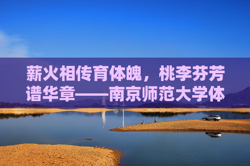 薪火相传育体魄,桃李芬芳谱华章——南京师范大学体育学院发展纪实,南京师范大学体育学院发展纪实 薪火相传育体魄,桃李芬芳谱华章——南京师范大学体育学院发展纪实,南京师范大学体育学院发展纪实