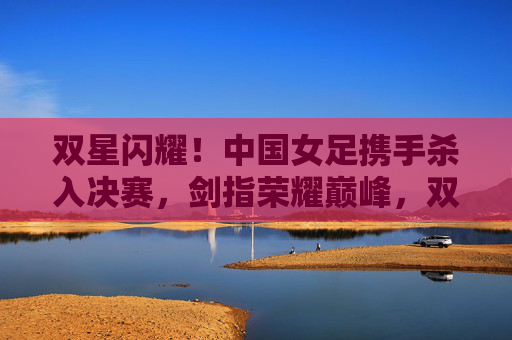 双星闪耀!中国女足携手杀入决赛,剑指荣耀巅峰,双星闪耀!中国女足杀入决赛,剑指荣耀巅峰 双星闪耀!中国女足携手杀入决赛,剑指荣耀巅峰,双星闪耀!中国女足杀入决赛,剑指荣耀巅峰