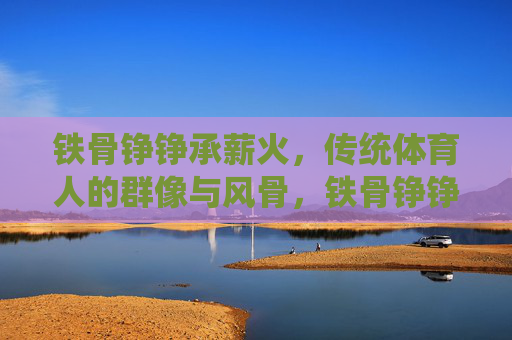 铁骨铮铮承薪火,传统体育人的群像与风骨,铁骨铮铮承薪火,传统体育人群像风骨 铁骨铮铮承薪火,传统体育人的群像与风骨,铁骨铮铮承薪火,传统体育人群像风骨