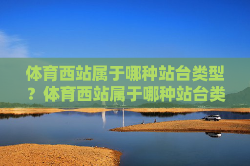 体育西站属于哪种站台类型?体育西站属于哪种站台类型? 体育西站属于哪种站台类型?体育西站属于哪种站台类型?