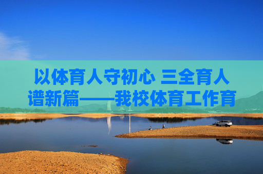 以体育人守初心 三全育人谱新篇——我校体育工作育人实践总结,以体育人守初心 三全育人谱新篇 以体育人守初心 三全育人谱新篇——我校体育工作育人实践总结,以体育人守初心 三全育人谱新篇