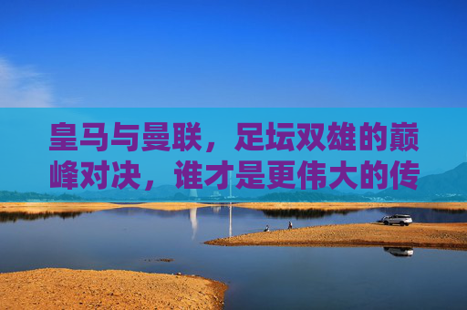 皇马与曼联,足坛双雄的巅峰对决,谁才是更伟大的传奇?皇马曼联巅峰对决,谁才是足坛更伟大传奇? 皇马与曼联,足坛双雄的巅峰对决,谁才是更伟大的传奇?皇马曼联巅峰对决,谁才是足坛更伟大传奇?