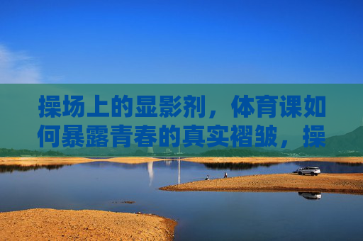 操场上的显影剂,体育课如何暴露青春的真实褶皱,操场显影剂,体育课照见青春褶皱 操场上的显影剂,体育课如何暴露青春的真实褶皱,操场显影剂,体育课照见青春褶皱