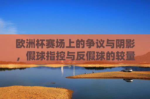 欧洲杯赛场上的争议与阴影,假球指控与反假球的较量,欧洲杯,假球指控与反假较量的赛场阴影 欧洲杯赛场上的争议与阴影,假球指控与反假球的较量,欧洲杯,假球指控与反假较量的赛场阴影