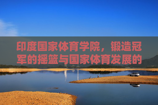 印度国家体育学院,锻造冠军的摇篮与国家体育发展的引擎,印度国家体育学院,冠军摇篮与体育发展引擎 印度国家体育学院,锻造冠军的摇篮与国家体育发展的引擎,印度国家体育学院,冠军摇篮与体育发展引擎