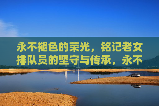 永不褪色的荣光，铭记老女排队员的坚守与传承，永不褪色的荣光，老女排的坚守与传承