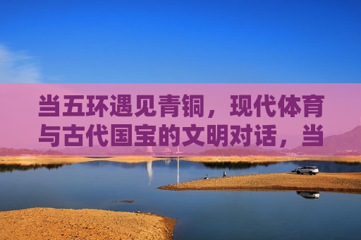 当五环遇见青铜，现代体育与古代国宝的文明对话，当五环遇见青铜，文明对话