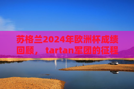 苏格兰2024年欧洲杯成绩回顾， tartan军团的征程与遗憾，2024欧洲杯回顾，苏格兰tartan军团的征程与遗憾