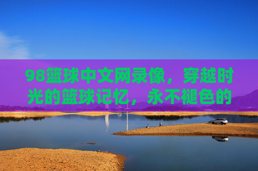 98篮球中文网录像，穿越时光的篮球记忆，永不褪色的赛场经典，98篮球经典录像，穿越时光的赛场永恒记忆