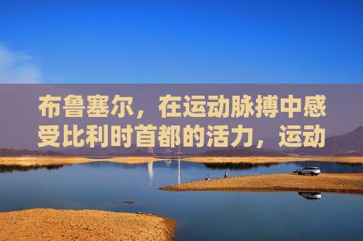 布鲁塞尔,在运动脉搏中感受比利时首都的活力,运动脉搏中的布鲁塞尔活力 布鲁塞尔,在运动脉搏中感受比利时首都的活力,运动脉搏中的布鲁塞尔活力