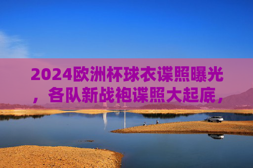 2024欧洲杯球衣谍照曝光,各队新战袍谍照大起底,设计亮点抢先看!2024欧洲杯新战袍谍照曝光,设计亮点抢先看 2024欧洲杯球衣谍照曝光,各队新战袍谍照大起底,设计亮点抢先看!2024欧洲杯新战袍谍照曝光,设计亮点抢先看