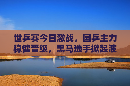 世乒赛今日激战,国乒主力稳健晋级,黑马选手掀起波澜,世乒赛激战,国乒主力稳健晋级 黑马掀起波澜 世乒赛今日激战,国乒主力稳健晋级,黑马选手掀起波澜,世乒赛激战,国乒主力稳健晋级 黑马掀起波澜