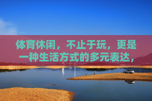 体育休闲,不止于玩,更是一种生活方式的多元表达,体育休闲,生活方式的多元表达 体育休闲,不止于玩,更是一种生活方式的多元表达,体育休闲,生活方式的多元表达