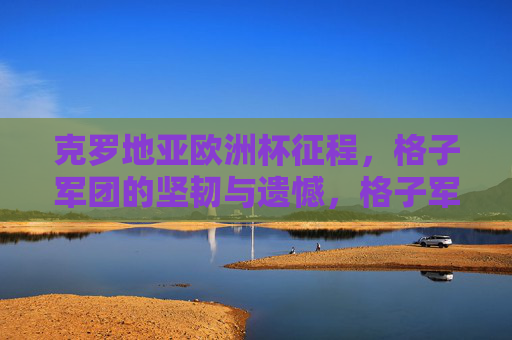 克罗地亚欧洲杯征程,格子军团的坚韧与遗憾,格子军团欧洲杯,坚韧征途,遗憾落幕 克罗地亚欧洲杯征程,格子军团的坚韧与遗憾,格子军团欧洲杯,坚韧征途,遗憾落幕