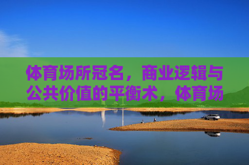 体育场所冠名,商业逻辑与公共价值的平衡术,体育场所冠名的商业与公共价值平衡术 体育场所冠名,商业逻辑与公共价值的平衡术,体育场所冠名的商业与公共价值平衡术