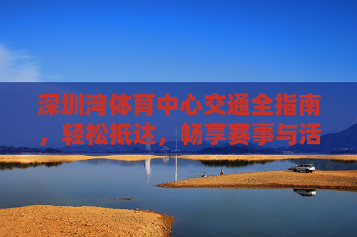 深圳湾体育中心交通全指南,轻松抵达,畅享赛事与活动,深圳湾体育中心交通全指南,轻松抵达,畅享赛事与活动 深圳湾体育中心交通全指南,轻松抵达,畅享赛事与活动,深圳湾体育中心交通全指南,轻松抵达,畅享赛事与活动