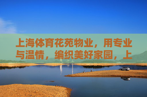 上海体育花苑物业，用专业与温情，编织美好家园，上海体育花苑物业，专业温情编织美好家园