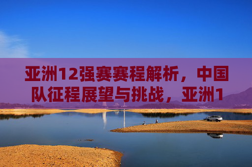 亚洲12强赛赛程解析,中国队征程展望与挑战,亚洲12强赛,中国队赛程解析与征程展望 亚洲12强赛赛程解析,中国队征程展望与挑战,亚洲12强赛,中国队赛程解析与征程展望