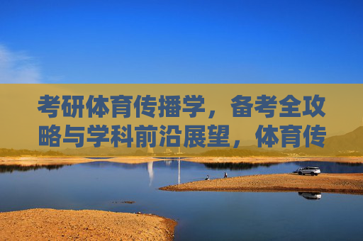 考研体育传播学,备考全攻略与学科前沿展望,体育传播学考研备考全攻略与学科前沿展望 考研体育传播学,备考全攻略与学科前沿展望,体育传播学考研备考全攻略与学科前沿展望