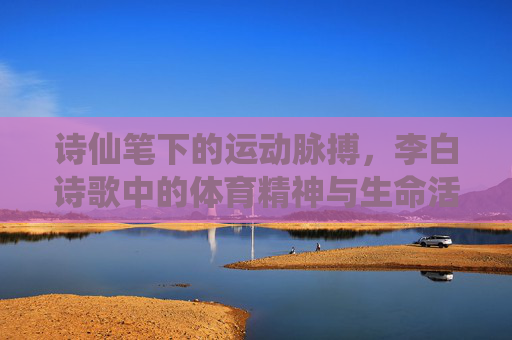 诗仙笔下的运动脉搏,李白诗歌中的体育精神与生命活力,诗仙笔下的体育脉动与生命活力 诗仙笔下的运动脉搏,李白诗歌中的体育精神与生命活力,诗仙笔下的体育脉动与生命活力