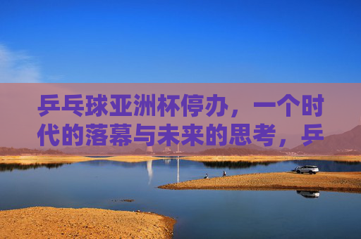 乒乓球亚洲杯停办,一个时代的落幕与未来的思考,乒乓球亚洲杯停办,时代落幕与未来思考 乒乓球亚洲杯停办,一个时代的落幕与未来的思考,乒乓球亚洲杯停办,时代落幕与未来思考