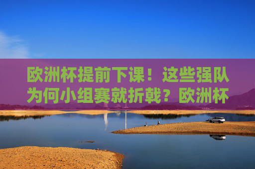 欧洲杯提前下课！这些强队为何小组赛就折戟？欧洲杯强队小组赛提前出局，原因何在？